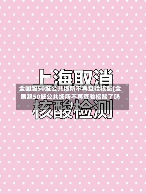 全国超50城公共场所不再查验核酸(全国超50城公共场所不再查验核酸了吗)-第3张图片