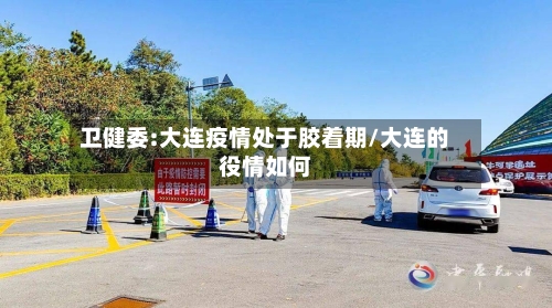 卫健委:大连疫情处于胶着期/大连的役情如何-第1张图片