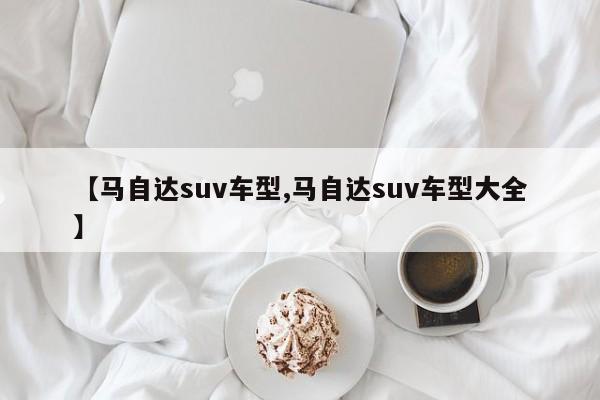 【马自达suv车型,马自达suv车型大全】