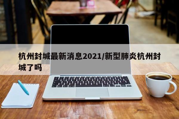 杭州封城最新消息2021/新型肺炎杭州封城了吗